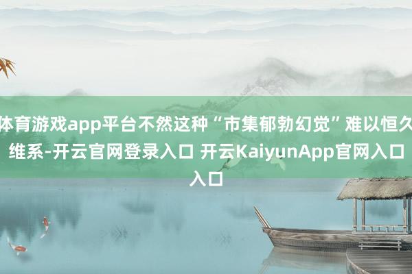 体育游戏app平台不然这种“市集郁勃幻觉”难以恒久维系-开云官网登录入口 开云KaiyunApp官网入口