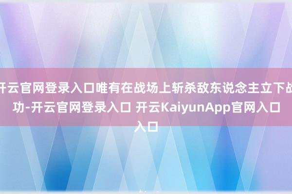 开云官网登录入口唯有在战场上斩杀敌东说念主立下战功-开云官网登录入口 开云KaiyunApp官网入口