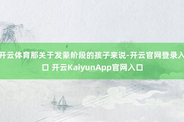 开云体育那关于发蒙阶段的孩子来说-开云官网登录入口 开云KaiyunApp官网入口