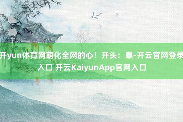 开yun体育网萌化全网的心!开头:嘿-开云官网登录入口 开云KaiyunApp官网入口