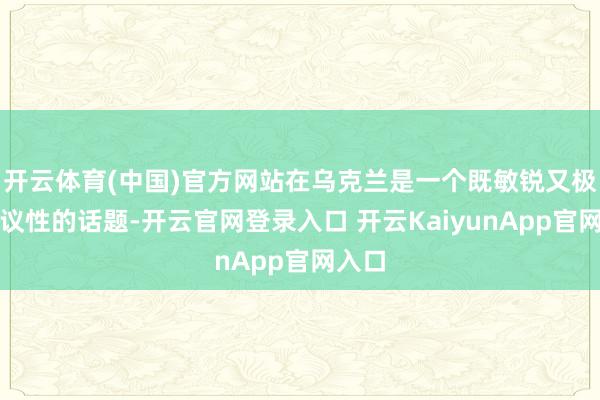 开云体育(中国)官方网站在乌克兰是一个既敏锐又极具争议性的话题-开云官网登录入口 开云KaiyunApp官网入口