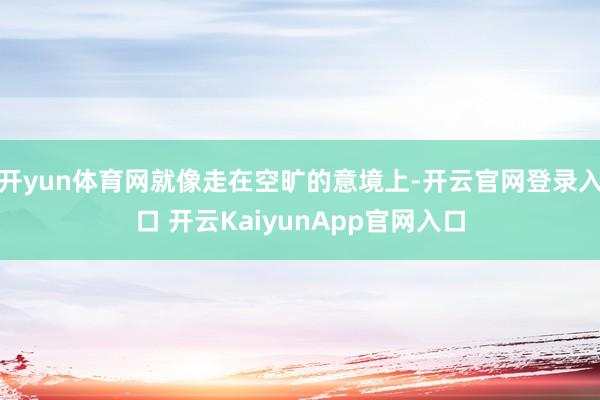 开yun体育网就像走在空旷的意境上-开云官网登录入口 开云KaiyunApp官网入口