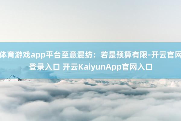 体育游戏app平台至意混纺：若是预算有限-开云官网登录入口 开云KaiyunApp官网入口
