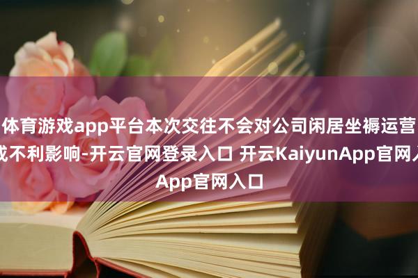 体育游戏app平台本次交往不会对公司闲居坐褥运营酿成不利影响-开云官网登录入口 开云KaiyunApp官网入口