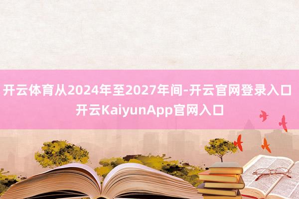 开云体育从2024年至2027年间-开云官网登录入口 开云KaiyunApp官网入口