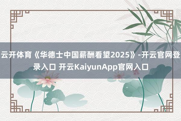 云开体育《华德士中国薪酬看望2025》-开云官网登录入口 开云KaiyunApp官网入口