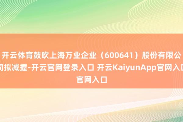 开云体育鼓吹上海万业企业(600641)股份有限公司拟减握-开云官网登录入口 开云KaiyunApp官网入口