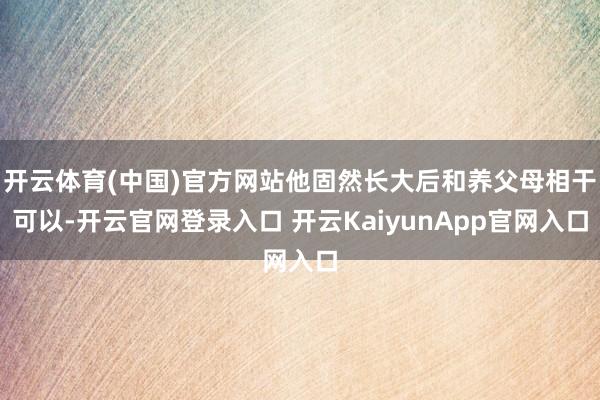 开云体育(中国)官方网站他固然长大后和养父母相干可以-开云官网登录入口 开云KaiyunApp官网入口