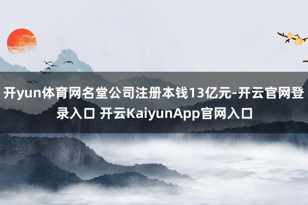 开yun体育网名堂公司注册本钱13亿元-开云官网登录入口 开云KaiyunApp官网入口