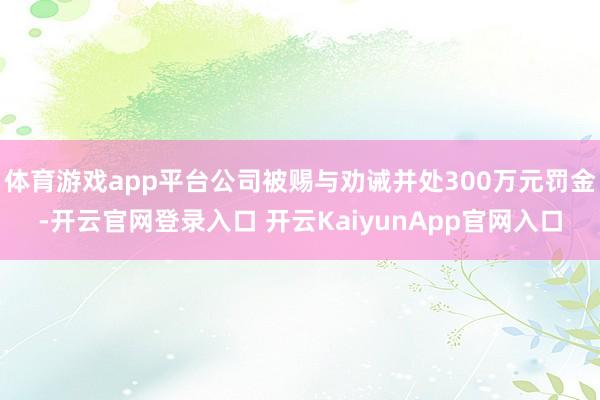 体育游戏app平台公司被赐与劝诫并处300万元罚金-开云官网登录入口 开云KaiyunApp官网入口
