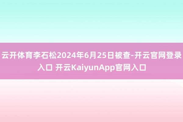 云开体育李石松2024年6月25日被查-开云官网登录入口 开云KaiyunApp官网入口
