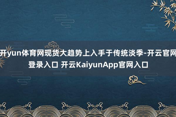 开yun体育网现货大趋势上入手于传统淡季-开云官网登录入口 开云KaiyunApp官网入口