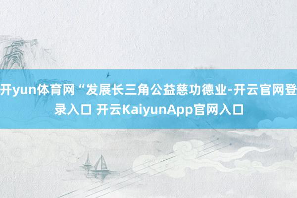 开yun体育网“发展长三角公益慈功德业-开云官网登录入口 开云KaiyunApp官网入口