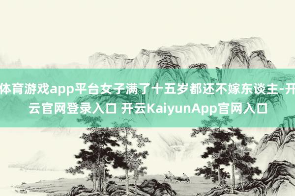 体育游戏app平台女子满了十五岁都还不嫁东谈主-开云官网登录入口 开云KaiyunApp官网入口