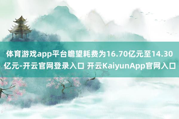 体育游戏app平台瞻望耗费为16.70亿元至14.30亿元-开云官网登录入口 开云KaiyunApp官网入口