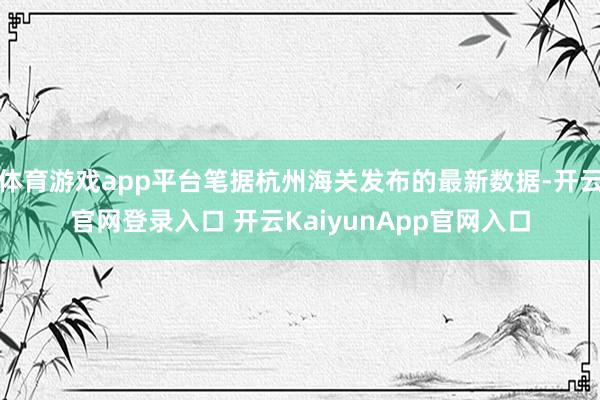 体育游戏app平台笔据杭州海关发布的最新数据-开云官网登录入口 开云KaiyunApp官网入口