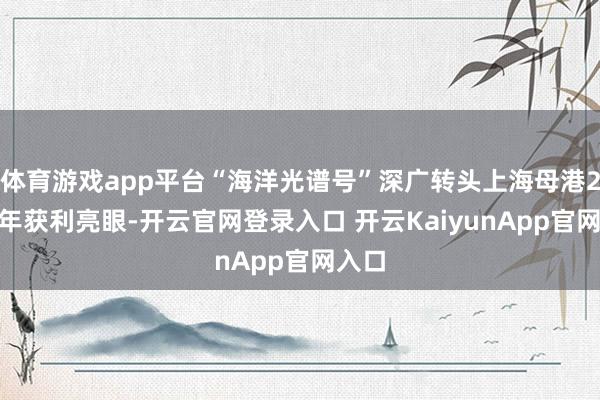体育游戏app平台“海洋光谱号”深广转头上海母港2024年获利亮眼-开云官网登录入口 开云KaiyunApp官网入口
