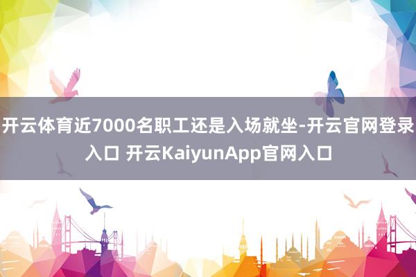 开云体育近7000名职工还是入场就坐-开云官网登录入口 开云KaiyunApp官网入口