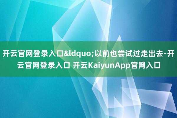 开云官网登录入口&ldquo;以前也尝试过走出去-开云官网登录入口 开云KaiyunApp官网入口