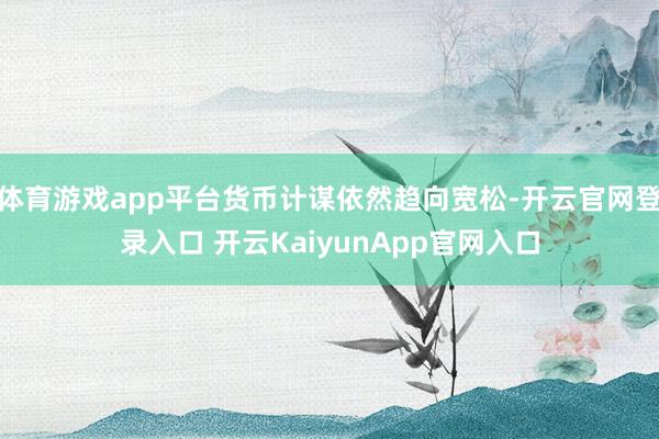 体育游戏app平台货币计谋依然趋向宽松-开云官网登录入口 开云KaiyunApp官网入口