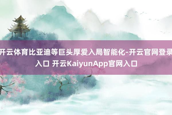 开云体育比亚迪等巨头厚爱入局智能化-开云官网登录入口 开云KaiyunApp官网入口