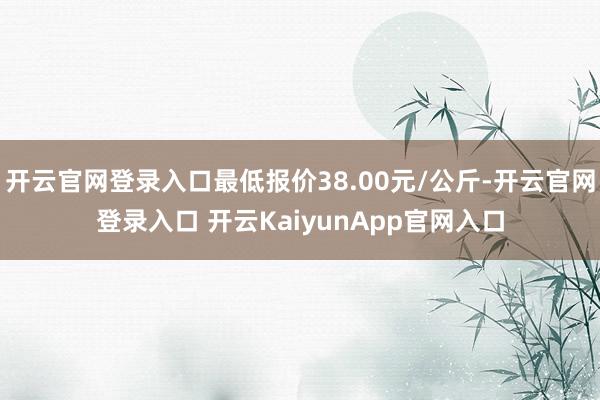 开云官网登录入口最低报价38.00元/公斤-开云官网登录入口 开云KaiyunApp官网入口