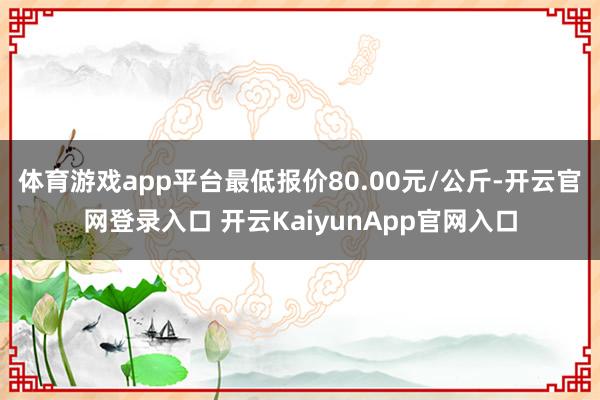 体育游戏app平台最低报价80.00元/公斤-开云官网登录入口 开云KaiyunApp官网入口