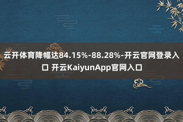 云开体育降幅达84.15%-88.28%-开云官网登录入口 开云KaiyunApp官网入口
