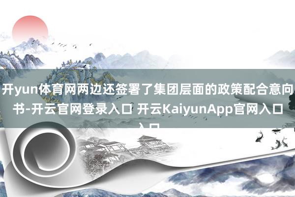 开yun体育网两边还签署了集团层面的政策配合意向书-开云官网登录入口 开云KaiyunApp官网入口