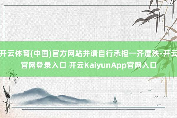 开云体育(中国)官方网站并请自行承担一齐遭殃-开云官网登录入口 开云KaiyunApp官网入口