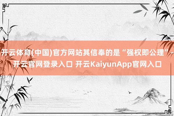 开云体育(中国)官方网站其信奉的是“强权即公理”-开云官网登录入口 开云KaiyunApp官网入口