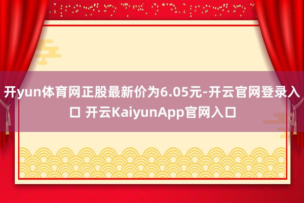 开yun体育网正股最新价为6.05元-开云官网登录入口 开云KaiyunApp官网入口