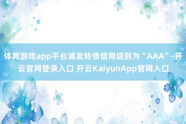 体育游戏app平台浦发转债信用级别为“AAA”-开云官网登录入口 开云KaiyunApp官网入口