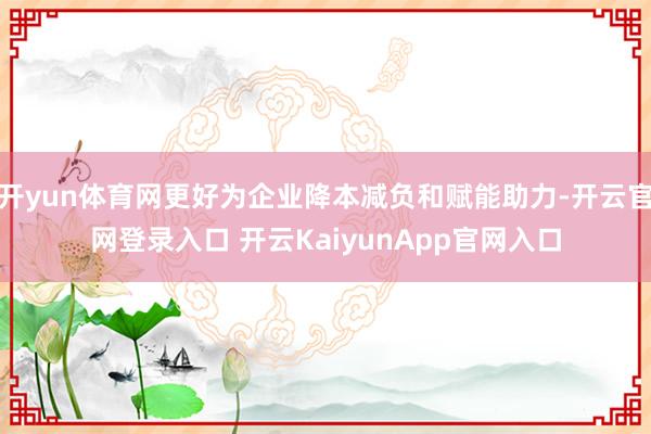 开yun体育网更好为企业降本减负和赋能助力-开云官网登录入口 开云KaiyunApp官网入口