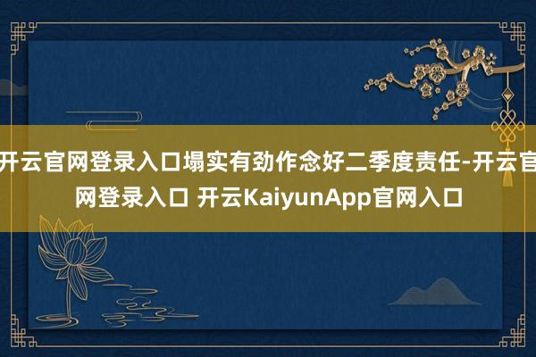 开云官网登录入口塌实有劲作念好二季度责任-开云官网登录入口 开云KaiyunApp官网入口