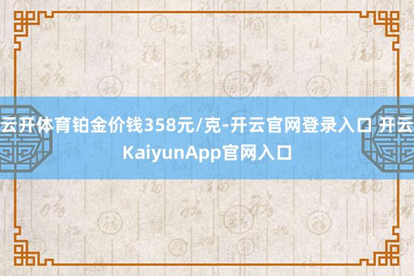 云开体育铂金价钱358元/克-开云官网登录入口 开云KaiyunApp官网入口