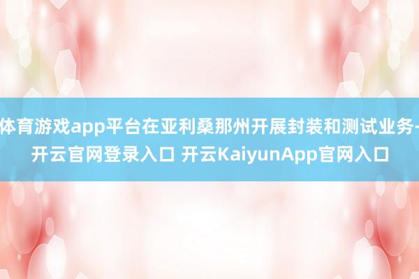 体育游戏app平台在亚利桑那州开展封装和测试业务-开云官网登录入口 开云KaiyunApp官网入口