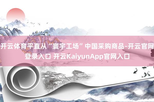 开云体育平直从“寰宇工场”中国采购商品-开云官网登录入口 开云KaiyunApp官网入口