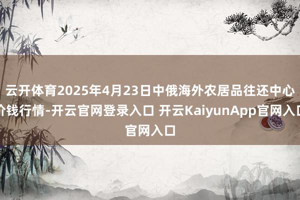 云开体育2025年4月23日中俄海外农居品往还中心价钱行情-开云官网登录入口 开云KaiyunApp官网入口