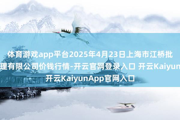 体育游戏app平台2025年4月23日上海市江桥批发阛阓连络处理有限公司价钱行情-开云官网登录入口 开云KaiyunApp官网入口