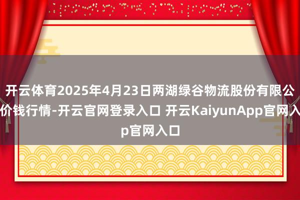 开云体育2025年4月23日两湖绿谷物流股份有限公司价钱行情-开云官网登录入口 开云KaiyunApp官网入口