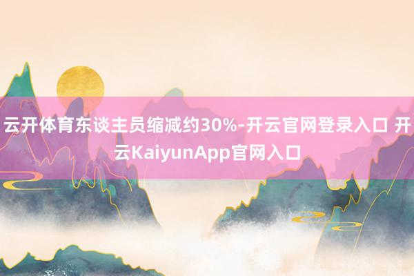 云开体育东谈主员缩减约30%-开云官网登录入口 开云KaiyunApp官网入口