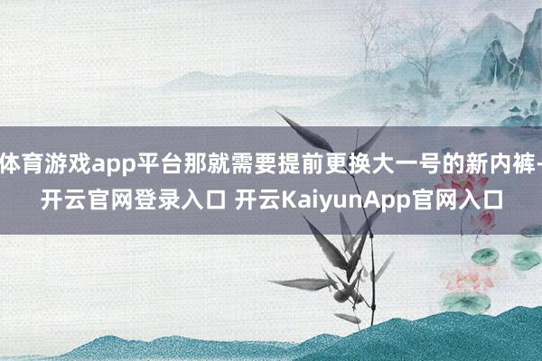 体育游戏app平台那就需要提前更换大一号的新内裤-开云官网登录入口 开云KaiyunApp官网入口