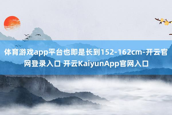 体育游戏app平台也即是长到152-162cm-开云官网登录入口 开云KaiyunApp官网入口