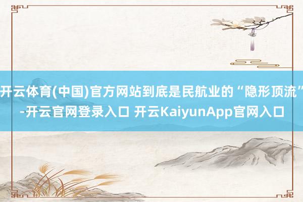 开云体育(中国)官方网站到底是民航业的“隐形顶流”-开云官网登录入口 开云KaiyunApp官网入口