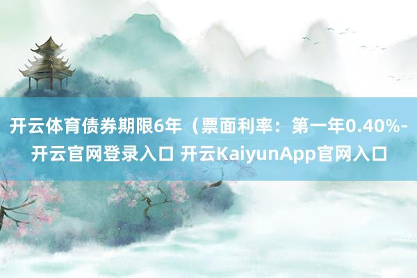 开云体育债券期限6年（票面利率：第一年0.40%-开云官网登录入口 开云KaiyunApp官网入口