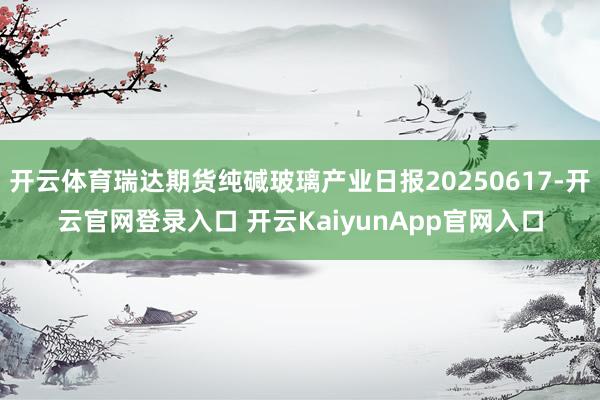 开云体育瑞达期货纯碱玻璃产业日报20250617-开云官网登录入口 开云KaiyunApp官网入口
