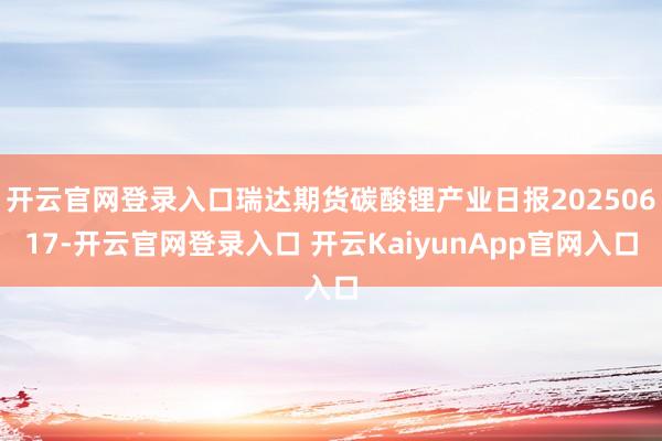 开云官网登录入口瑞达期货碳酸锂产业日报20250617-开云官网登录入口 开云KaiyunApp官网入口