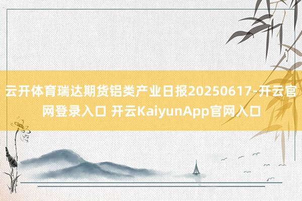 云开体育瑞达期货铝类产业日报20250617-开云官网登录入口 开云KaiyunApp官网入口