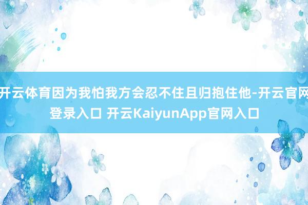 开云体育因为我怕我方会忍不住且归抱住他-开云官网登录入口 开云KaiyunApp官网入口